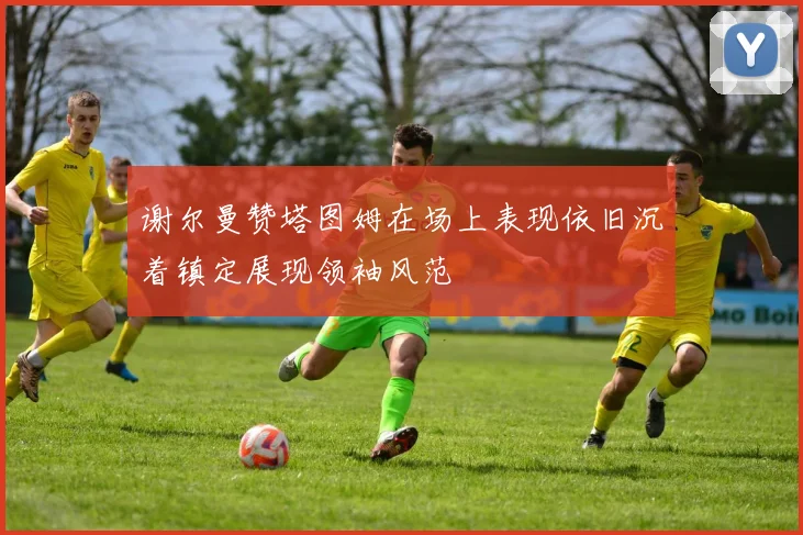 谢尔曼赞塔图姆在场上表现依旧沉着镇定展现领袖风范