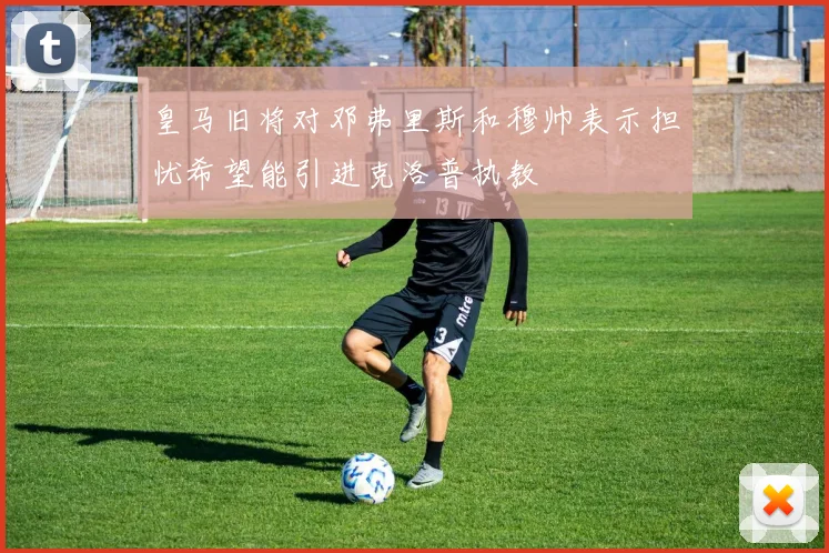 皇马旧将对邓弗里斯和穆帅表示担忧希望能引进克洛普执教