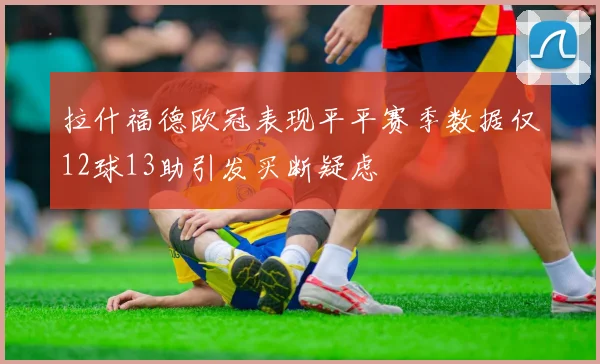 拉什福德欧冠表现平平赛季数据仅12球13助引发买断疑虑